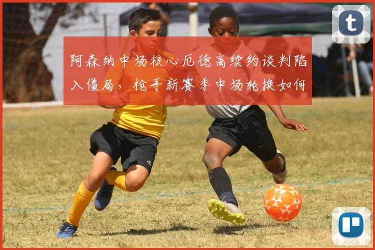 阿森纳中场核心厄德高续约谈判陷入僵局,枪手新赛季中场轮换如何破局?