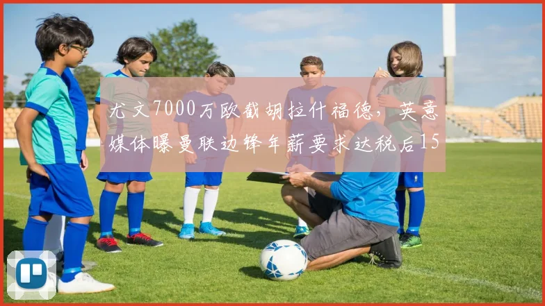 尤文7000万欧截胡拉什福德,英意媒体曝曼联边锋年薪要求达税后1500万欧