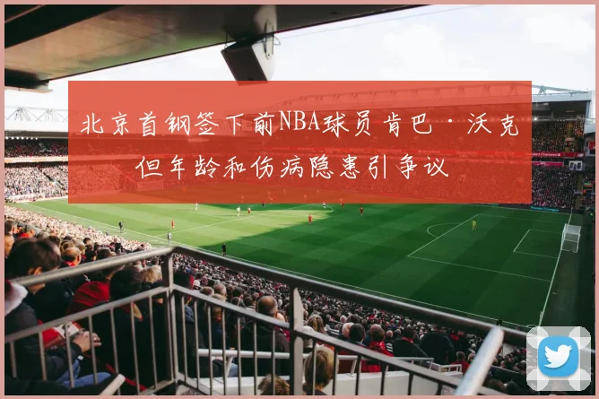 北京首钢签下前NBA球员肯巴·沃克，但年龄和伤病隐患引争议