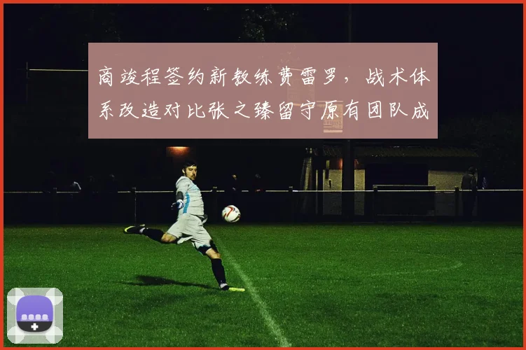 商竣程签约新教练费雷罗，战术体系改造对比张之臻留守原有团队成效