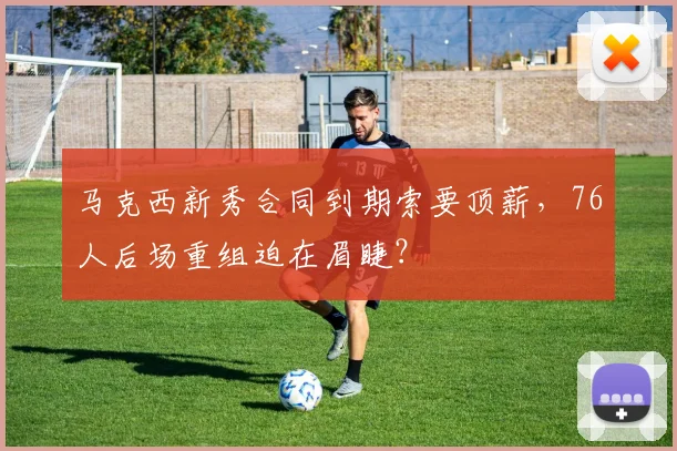 马克西新秀合同到期索要顶薪，76人后场重组迫在眉睫？