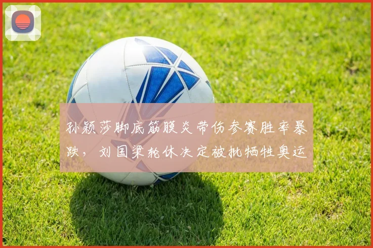 孙颖莎脚底筋膜炎带伤参赛胜率暴跌，刘国梁轮休决定被批牺牲奥运备战