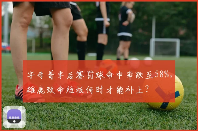 字母哥季后赛罚球命中率跌至58%，雄鹿致命短板何时才能补上？