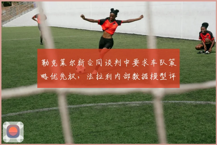 勒克莱尔新合同谈判中要求车队策略优先权,法拉利内部数据模型评估其影响力