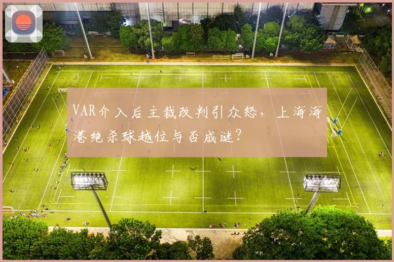 VAR介入后主裁改判引众怒,上海海港绝杀球越位与否成谜?