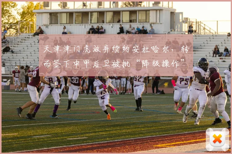 天津津门虎放弃续约安杜哈尔，转而签下中甲后卫被批“降级操作”