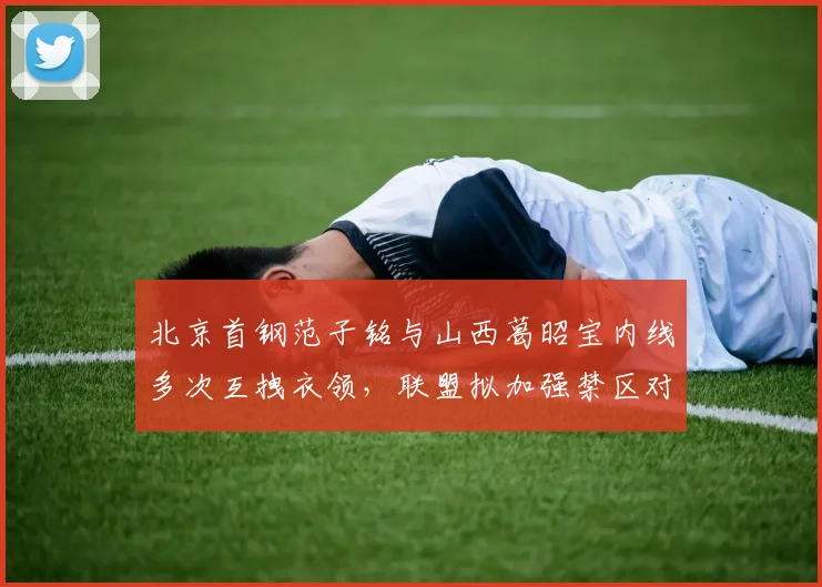 北京首钢范子铭与山西葛昭宝内线多次互拽衣领,联盟拟加强禁区对抗吹罚力度