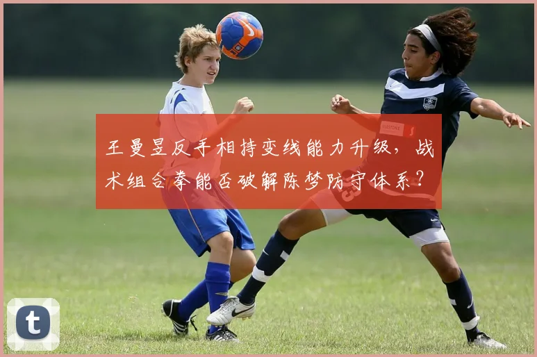 王曼昱反手相持变线能力升级,战术组合拳能否破解陈梦防守体系?